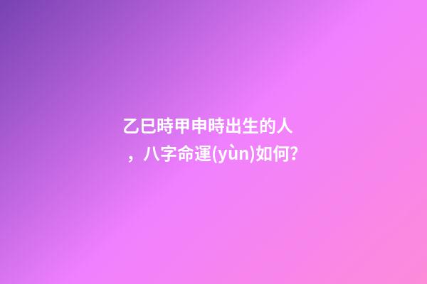 乙巳時甲申時出生的人，八字命運(yùn)如何？